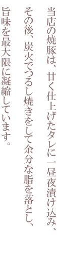 当店の焼豚は、甘く仕上げたタレに一昼夜漬け込み、その後、炭火でつるし焼きをして余分な脂を落とし、旨味を最大限に凝縮しています。