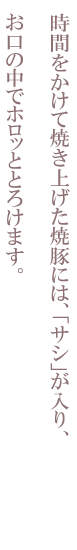 時間をかけて焼き上げた焼豚には、「サシ」が入り、お口の中でホロッととろけます。