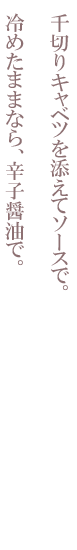 千切りキャベツを添えてソースで。冷めたままなら、辛子醤油で。