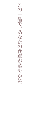 この一品で、あなたの食卓が華やかに。